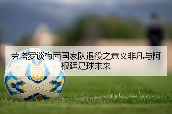 劳塔罗谈梅西国家队退役之意义非凡与阿根廷足球未来